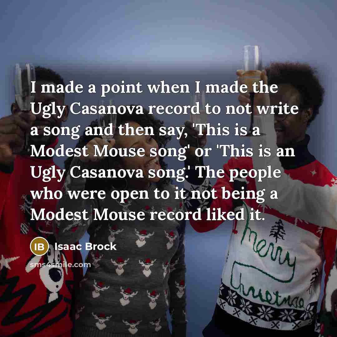 “I made a point when I made the Ugly Casanova record to not write a song and then say, 'This is a Modest Mouse song' or 'This is an Ugly Casanova song.' The people who were open to it not being a Modest Mouse record liked it.” quote by Isaac Brock