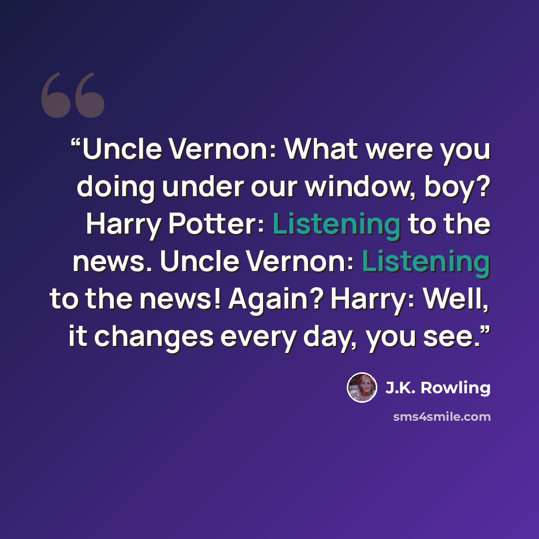 “Uncle Vernon: What were you doing under our window, boy? Harry Potter: Listening to the news. Uncle Vernon: Listening to the news! Again? Harry: Well, it changes every day, you see.” quote by J.K. Rowling