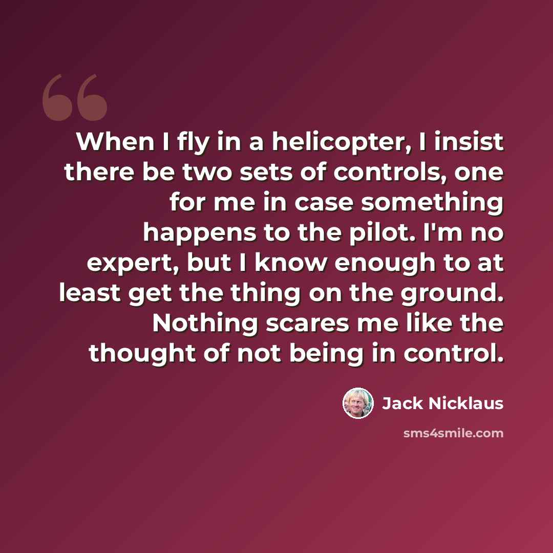“When I fly in a helicopter, I insist there be two sets of controls, one for me in case something happens to the pilot. I'm no expert, but I know enough to at least get the thing on the ground. Nothing scares me like the thought of not being in control.” quote by Jack Nicklaus