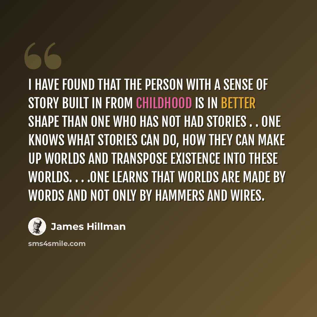 “I have found that the person with a sense of story built in from childhood is in better shape than one who has not had stories . . One knows what stories can do, how they can make up worlds and transpose existence into these worlds. . . .One learns that worlds are made by words and not only by…” quote by James Hillman