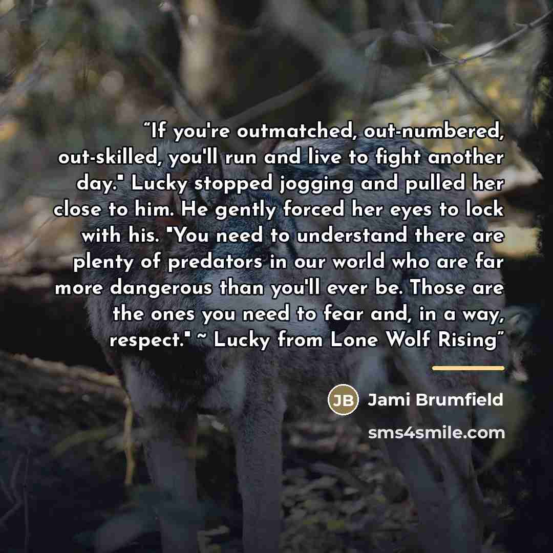 “If you're outmatched, out-numbered, out-skilled, you'll run and live to fight another day." Lucky stopped jogging and pulled her close to him. He gently forced her eyes to lock with his. "You need to understand there are plenty of predators in our world who are far more dangerous than you'll ever…” quote by Jami Brumfield