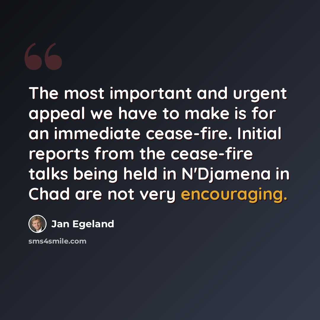 “The most important and urgent appeal we have to make is for an immediate cease-fire. Initial reports from the cease-fire talks being held in N'Djamena in Chad are not very encouraging.” quote by Jan Egeland