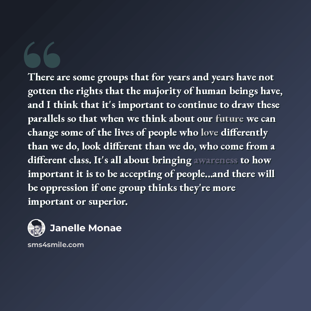 “There are some groups that for years and years have not gotten the rights that the majority of human beings have, and I think that it's important to continue to draw these parallels so that when we think about our future we can change some of the lives of people who love differently than we do…” quote by Janelle Monae