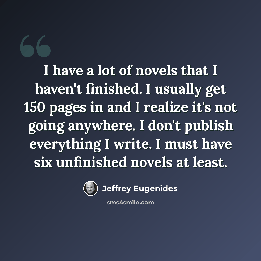 “I have a lot of novels that I haven't finished. I usually get 150 pages in and I realize it's not going anywhere. I don't publish everything I write. I must have six unfinished novels at least.” quote by Jeffrey Eugenides
