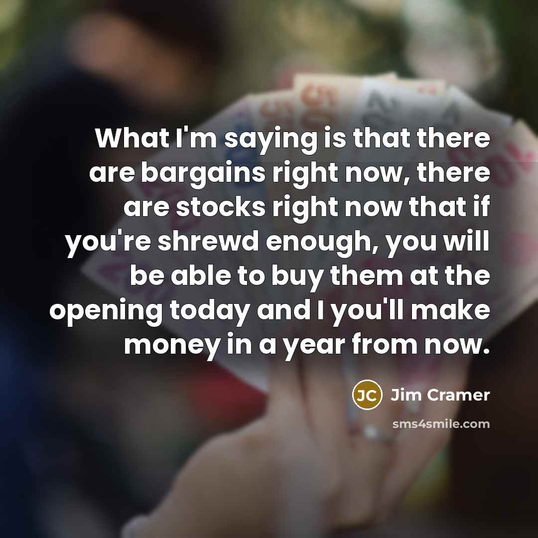“What I'm saying is that there are bargains right now, there are stocks right now that if you're shrewd enough, you will be able to buy them at the opening today and I you'll make money in a year from now.” quote by Jim Cramer