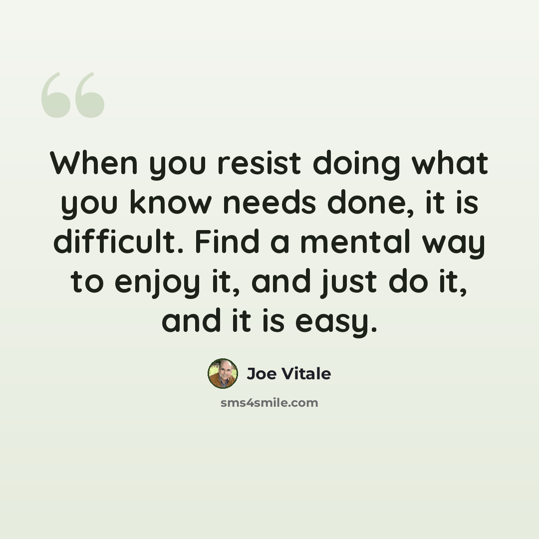 “When you resist doing what you know needs done, it is difficult. Find a mental way to enjoy it, and just do it, and it is easy.” quote by Joe Vitale
