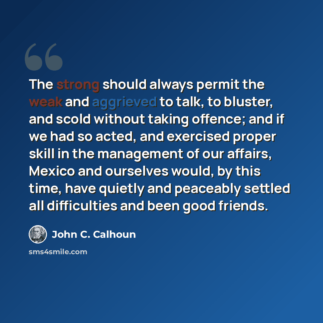 “The strong should always permit the weak and aggrieved to talk, to bluster, and scold without taking offence; and if we had so acted, and exercised proper skill in the management of our affairs, Mexico and ourselves would, by this time, have quietly and peaceably settled all difficulties and been…” quote by John C. Calhoun