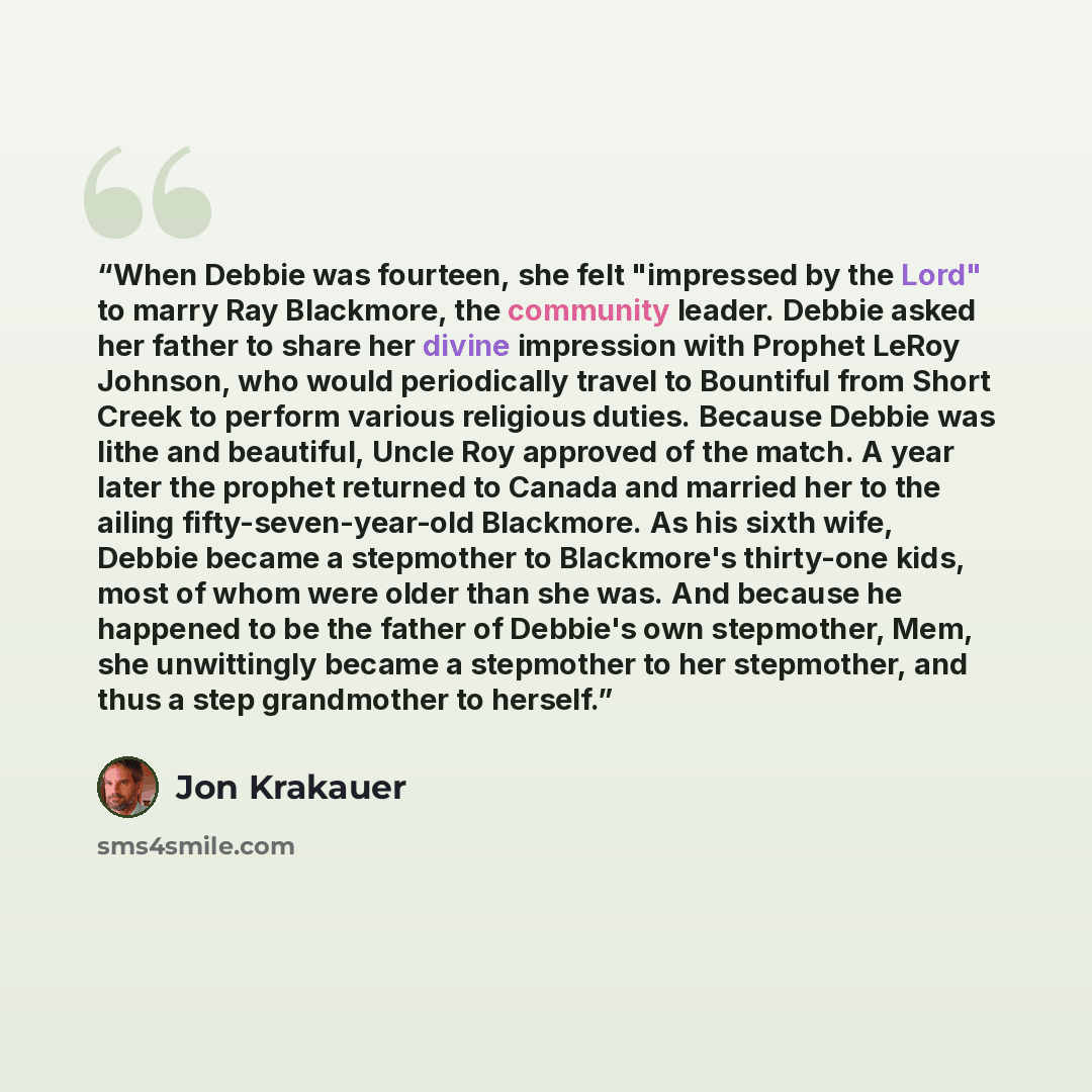 “When Debbie was fourteen, she felt "impressed by the Lord" to marry Ray Blackmore, the community leader. Debbie asked her father to share her divine impression with Prophet LeRoy Johnson, who would periodically travel to Bountiful from Short Creek to perform various religious duties. Because…” quote by Jon Krakauer