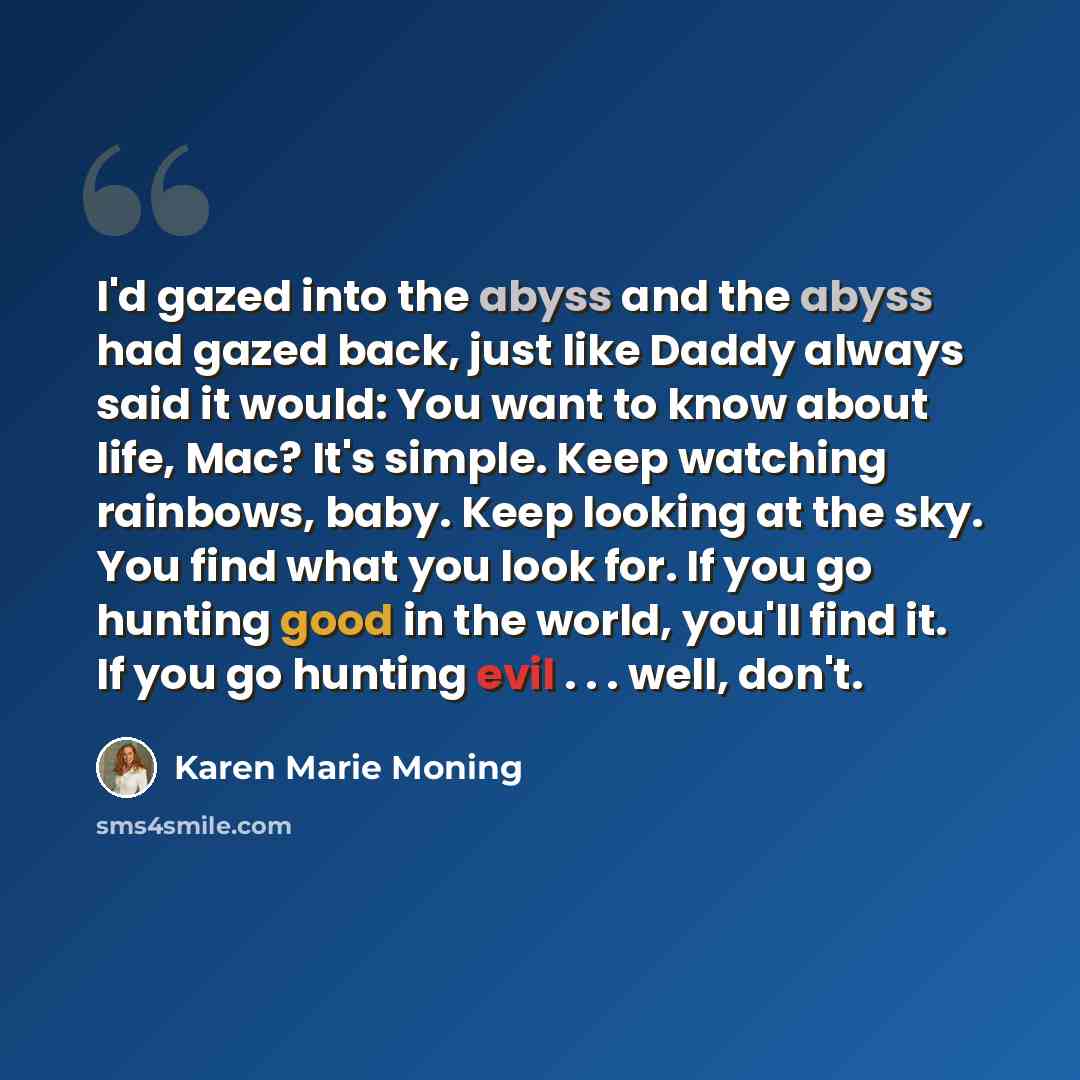 “I'd gazed into the abyss and the abyss had gazed back, just like Daddy always said it would: You want to know about life, Mac? It's simple. Keep watching rainbows, baby. Keep looking at the sky. You find what you look for. If you go hunting good in the world, you'll find it. If you go hunting evil…” quote by Karen Marie Moning
