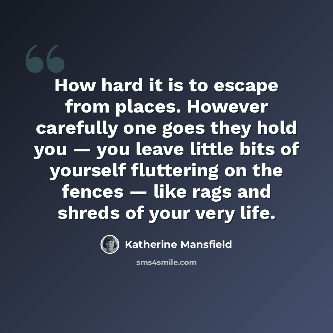 “How hard it is to escape from places. However carefully one goes they hold you — you leave little bits of yourself fluttering on the fences — like rags and shreds of your very life.” quote by Katherine Mansfield