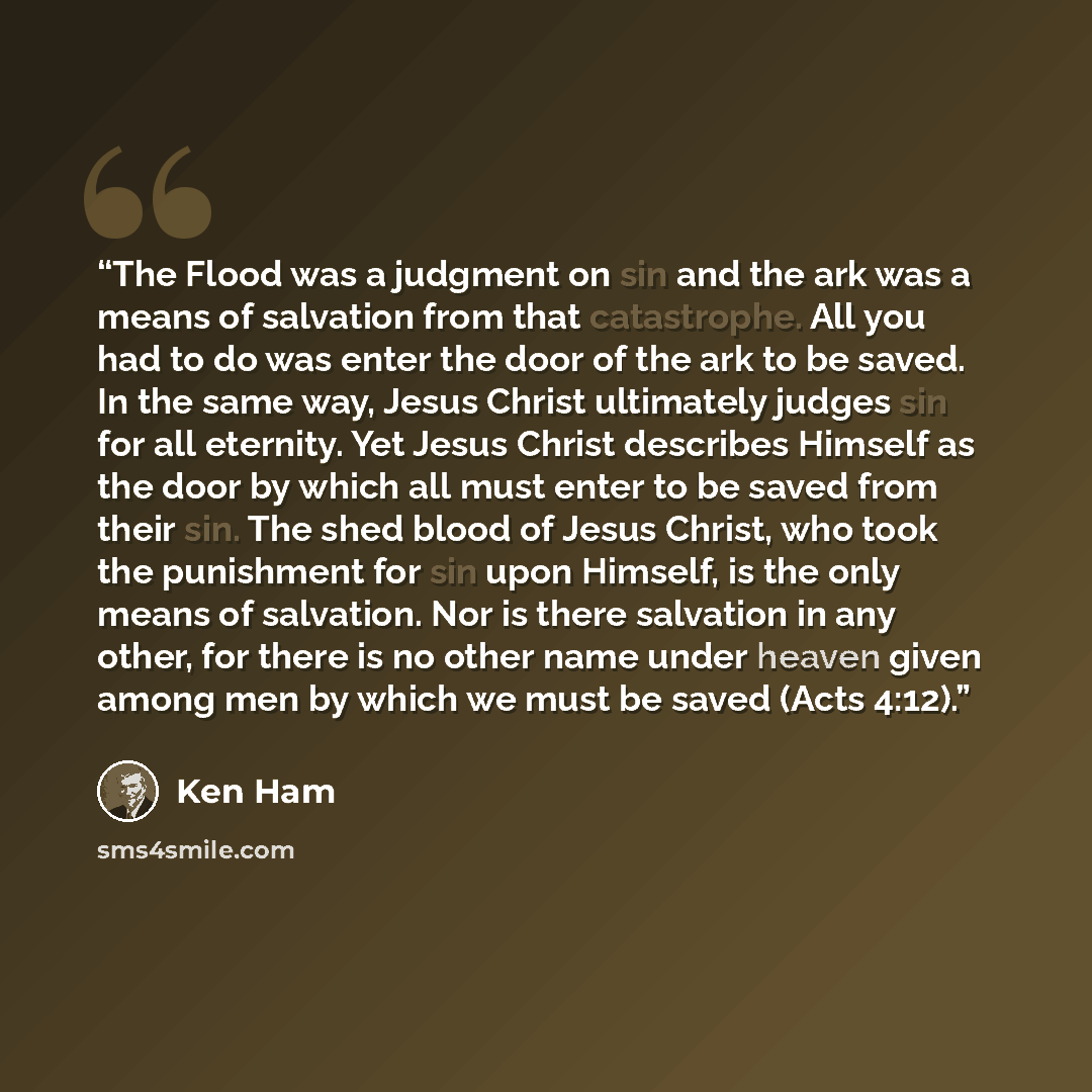 “The Flood was a judgment on sin and the ark was a means of salvation from that catastrophe. All you had to do was enter the door of the ark to be saved. In the same way, Jesus Christ ultimately judges sin for all eternity. Yet Jesus Christ describes Himself as the door by which all must enter to…” quote by Ken Ham