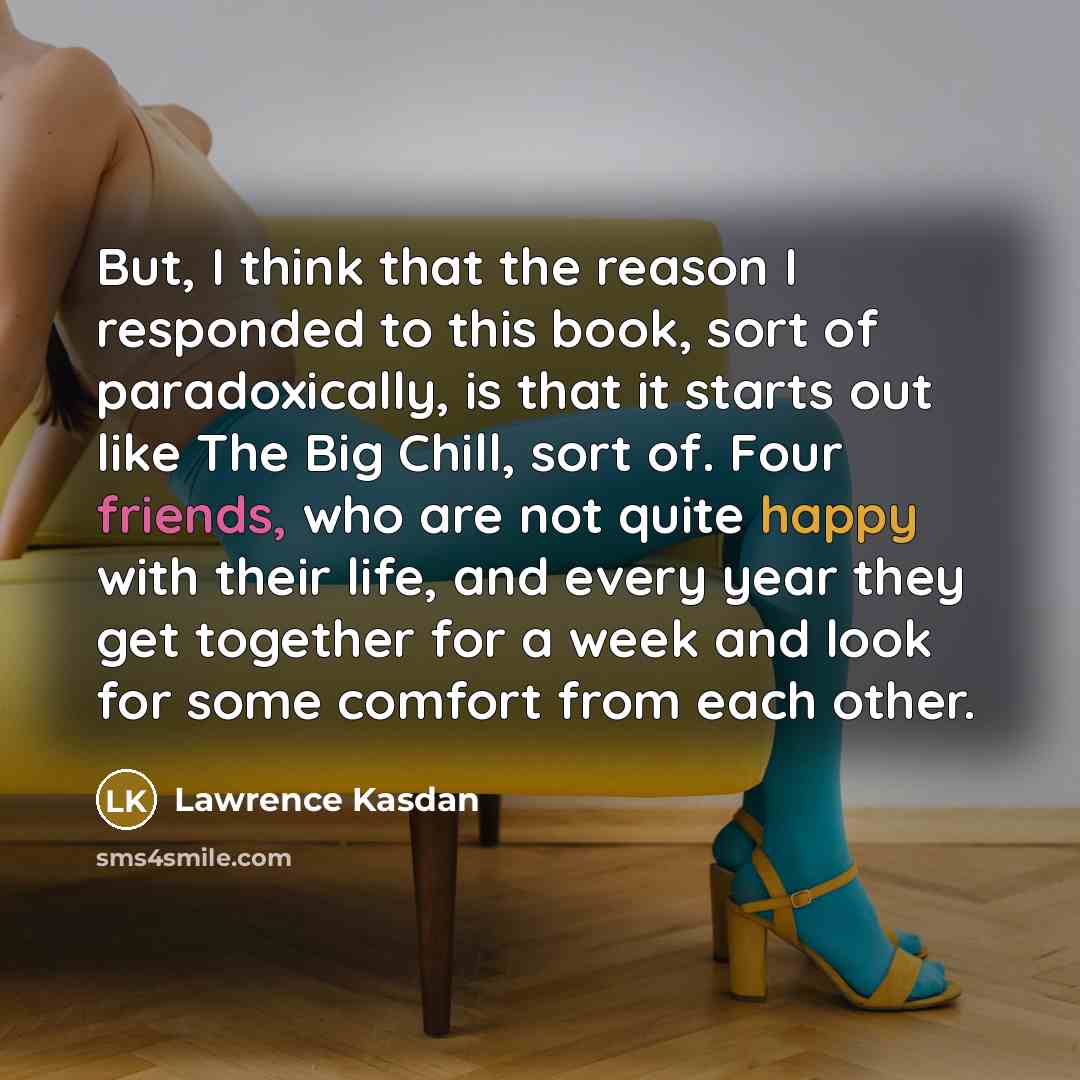 “But, I think that the reason I responded to this book, sort of paradoxically, is that it starts out like The Big Chill, sort of. Four friends, who are not quite happy with their life, and every year they get together for a week and look for some comfort from each other.” quote by Lawrence Kasdan