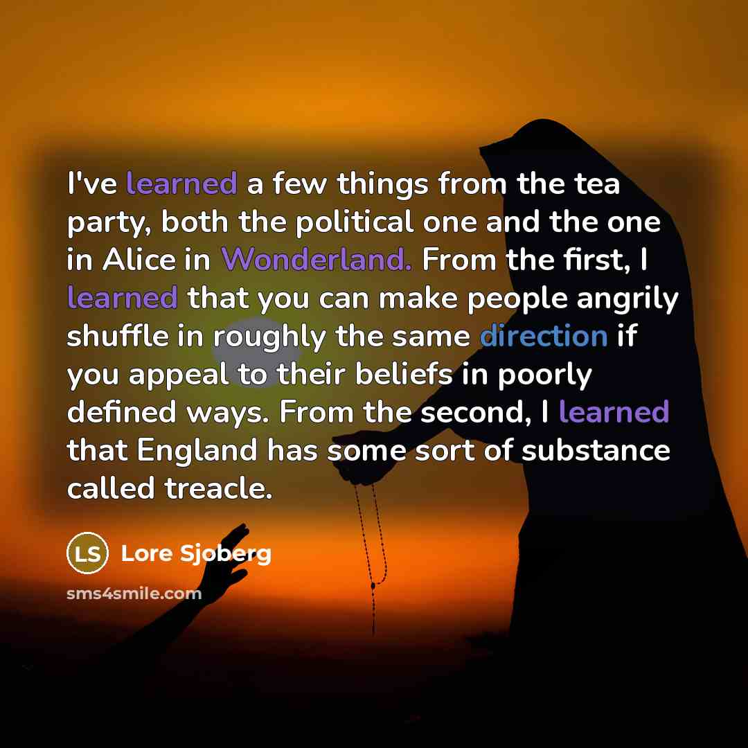“I've learned a few things from the tea party, both the political one and the one in Alice in Wonderland. From the first, I learned that you can make people angrily shuffle in roughly the same direction if you appeal to their beliefs in poorly defined ways. From the second, I learned that England…” quote by Lore Sjoberg