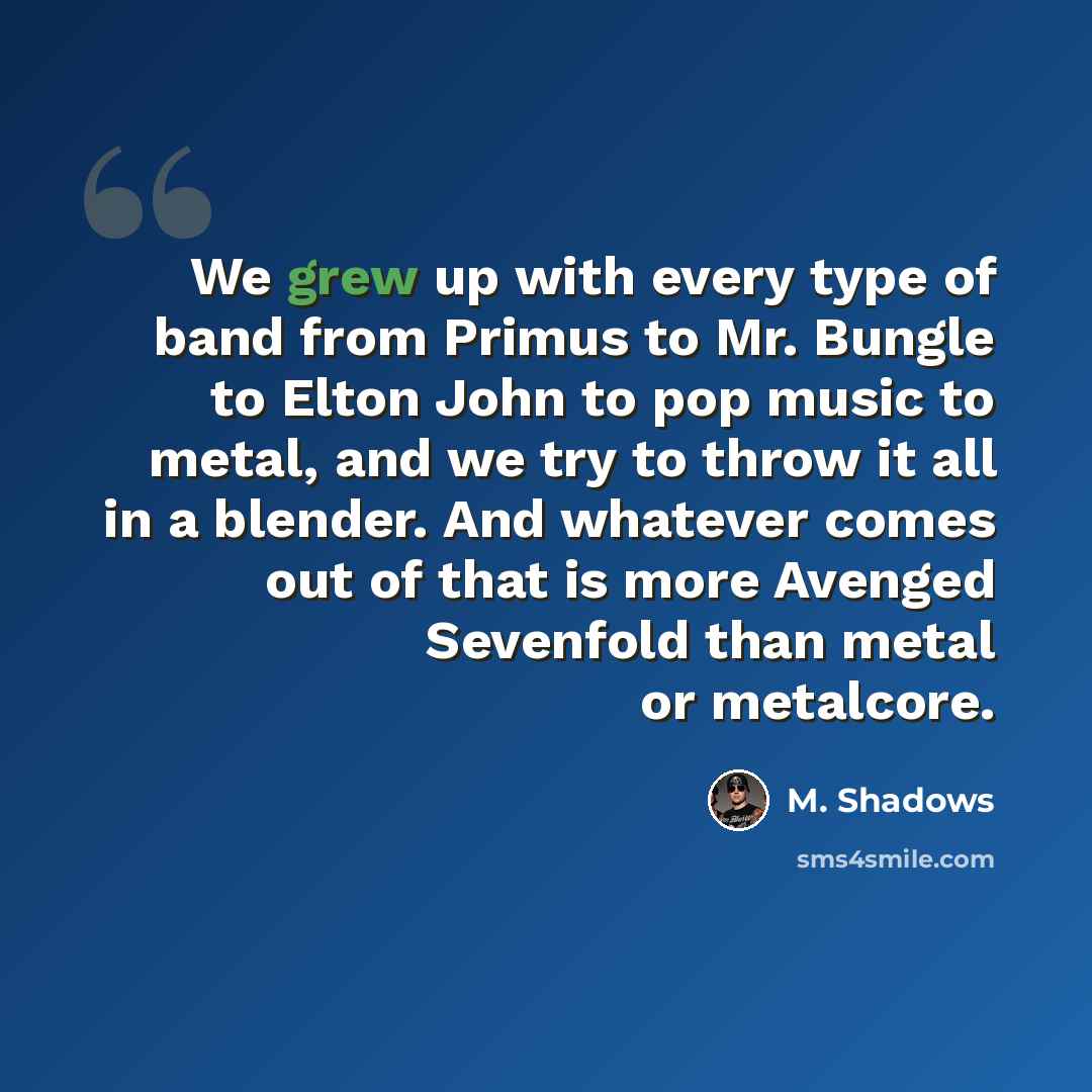 “We grew up with every type of band from Primus to Mr. Bungle to Elton John to pop music to metal, and we try to throw it all in a blender. And whatever comes out of that is more Avenged Sevenfold than metal or metalcore.” quote by M. Shadows