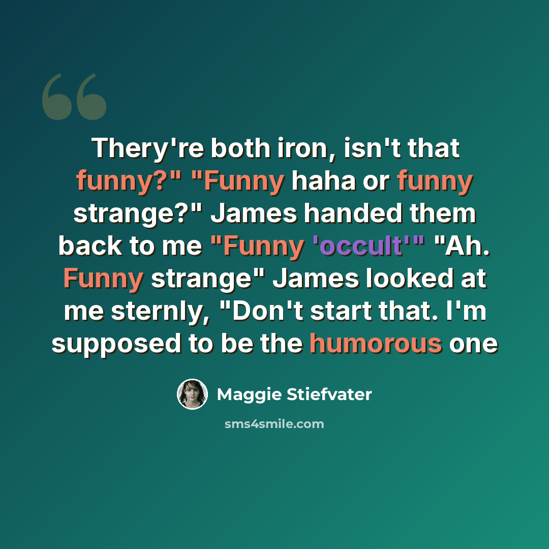 “Thery're both iron, isn't that funny?" "Funny haha or funny strange?" James handed them back to me "Funny 'occult'" "Ah. Funny strange" James looked at me sternly, "Don't start that. I'm supposed to be the humorous one” quote by Maggie Stiefvater