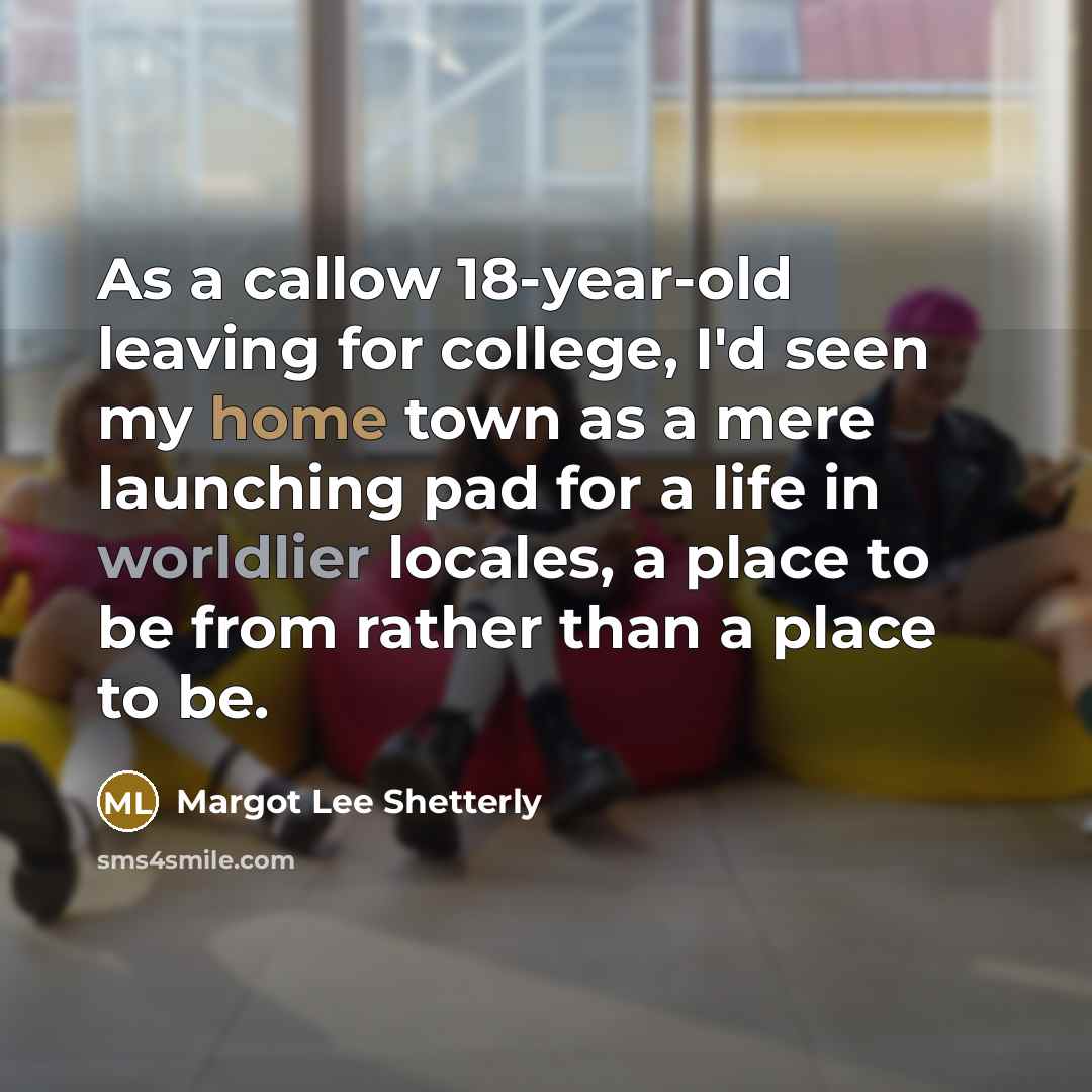 “As a callow 18-year-old leaving for college, I'd seen my home town as a mere launching pad for a life in worldlier locales, a place to be from rather than a place to be.” quote by Margot Lee Shetterly