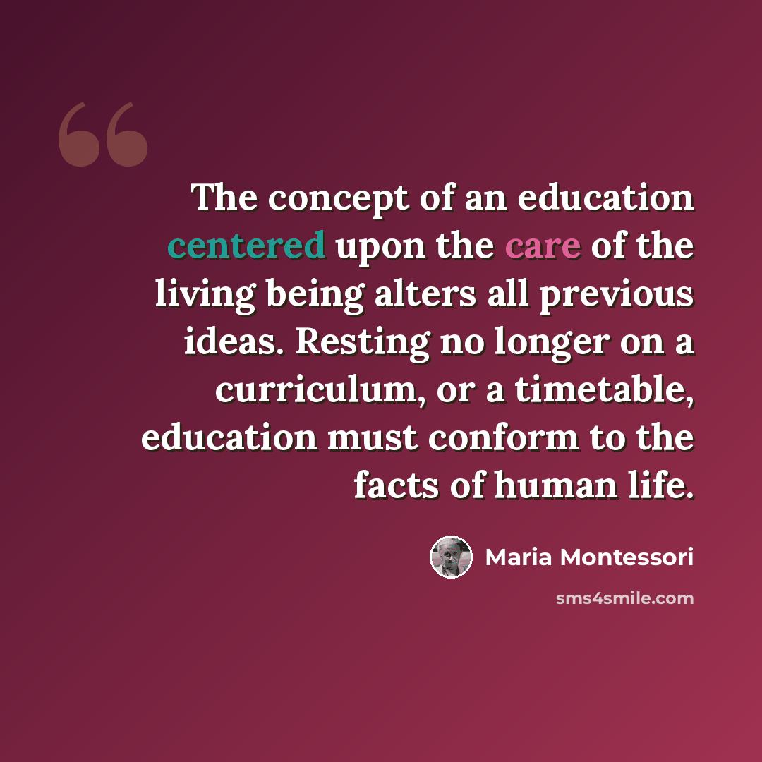 “The concept of an education centered upon the care of the living being alters all previous ideas. Resting no longer on a curriculum, or a timetable, education must conform to the facts of human life.” quote by Maria Montessori