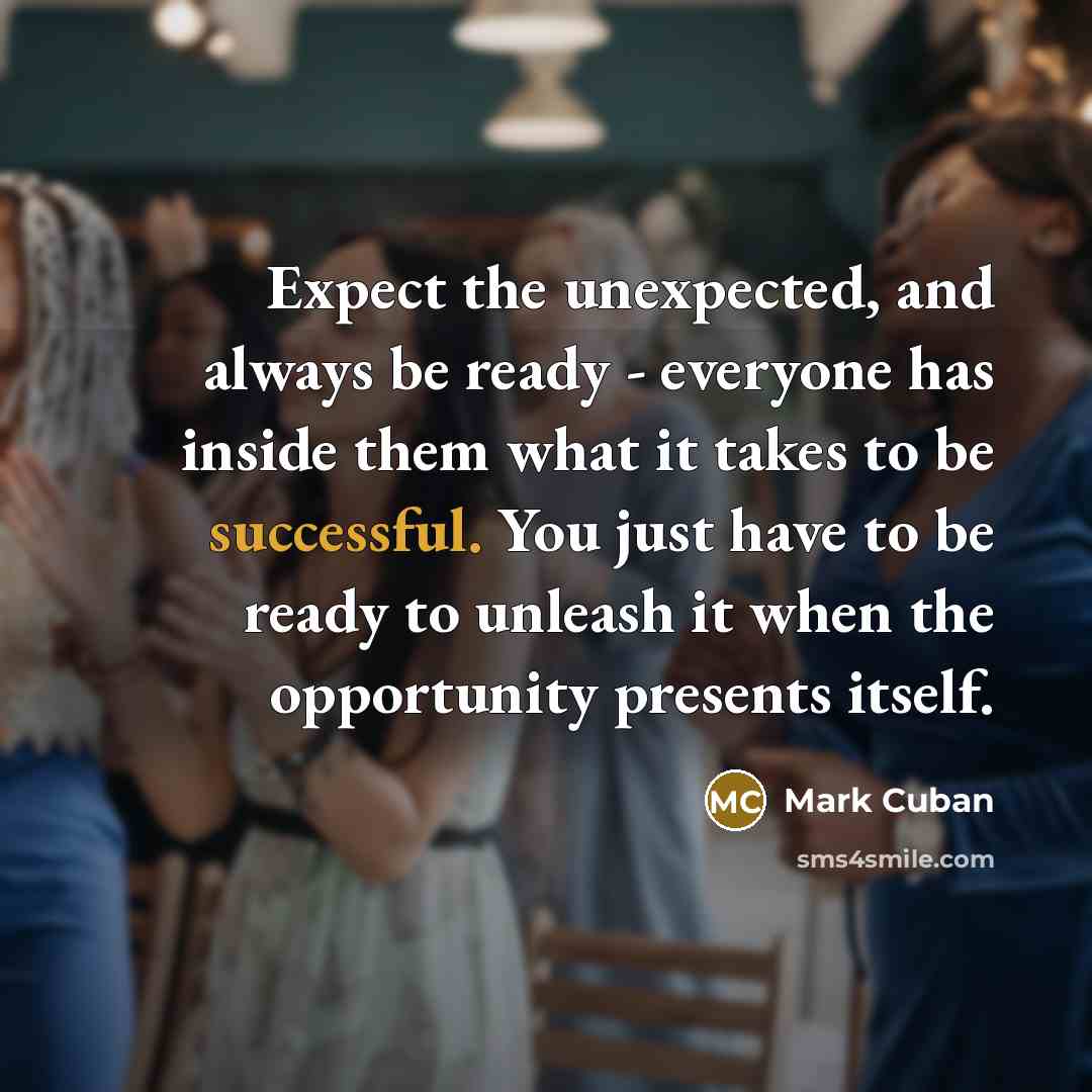 “Expect the unexpected, and always be ready - everyone has inside them what it takes to be successful. You just have to be ready to unleash it when the opportunity presents itself.” quote by Mark Cuban