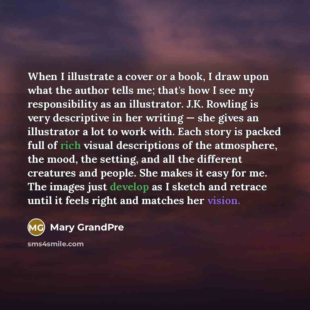 “When I illustrate a cover or a book, I draw upon what the author tells me; that's how I see my responsibility as an illustrator. J.K. Rowling is very descriptive in her writing — she gives an illustrator a lot to work with. Each story is packed full of rich visual descriptions of the atmosphere…” quote by Mary GrandPre