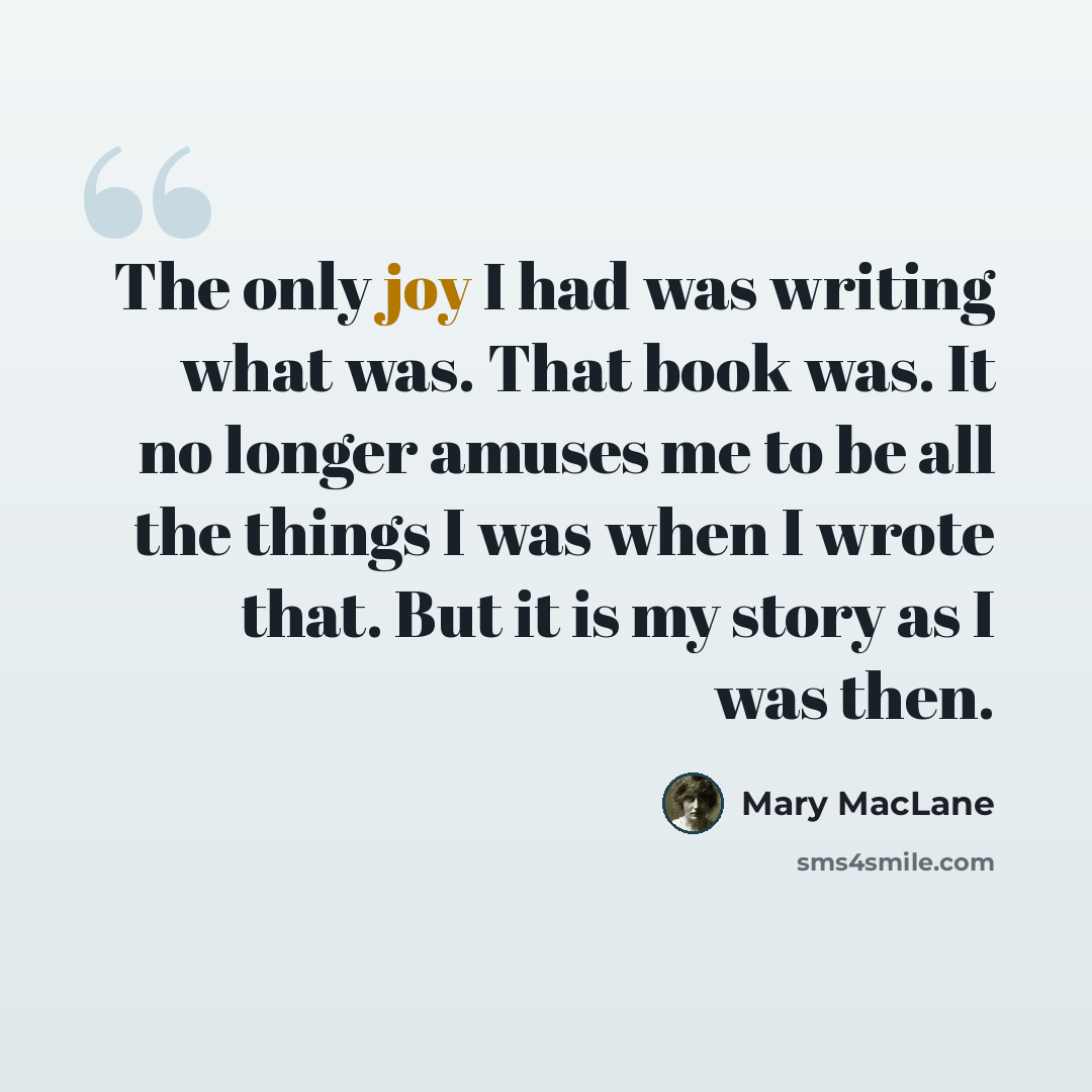 “The only joy I had was writing what was. That book was. It no longer amuses me to be all the things I was when I wrote that. But it is my story as I was then.” quote by Mary MacLane