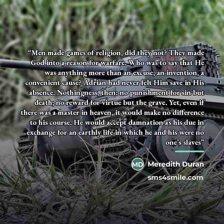 “Men made games of religion, did they not? They made God into a reason for warfare. Who was to say that He was anything more than an excuse, an invention, a convenient cause? Adrian had never felt Him save in His absence. Nothingness, then: no punishment for sin but death; no reward for virtue but…” quote by Meredith Duran
