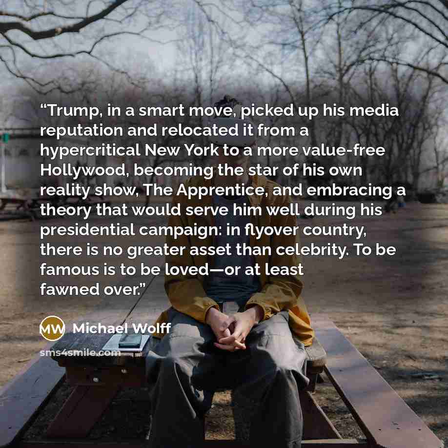 “Trump, in a smart move, picked up his media reputation and relocated it from a hypercritical New York to a more value-free Hollywood, becoming the star of his own reality show, The Apprentice, and embracing a theory that would serve him well during his presidential campaign: in flyover country…” quote by Michael Wolff