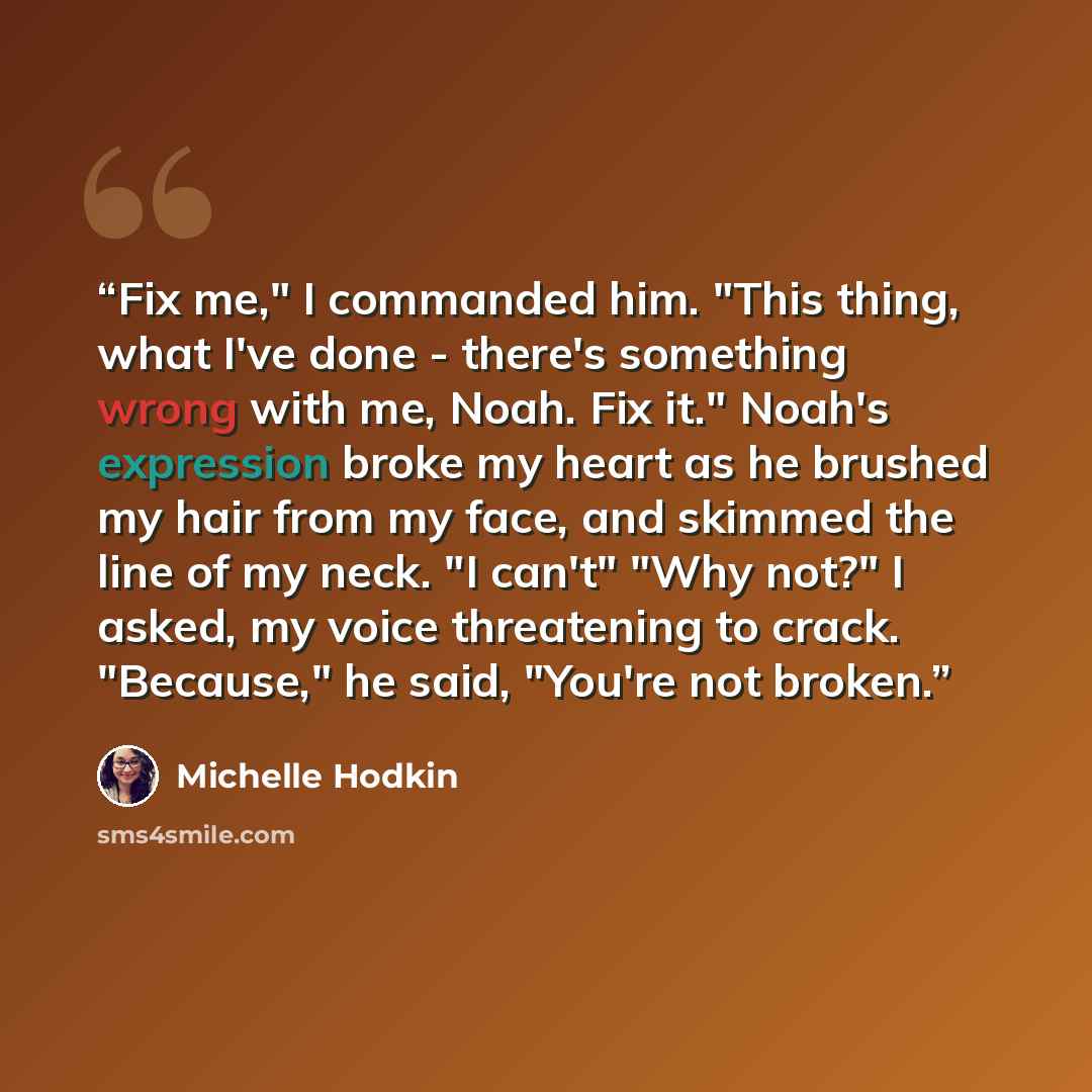 “Fix me," I commanded him. "This thing, what I've done - there's something wrong with me, Noah. Fix it." Noah's expression broke my heart as he brushed my hair from my face, and skimmed the line of my neck. "I can't" "Why not?" I asked, my voice threatening to crack. "Because," he said, "You're not…” quote by Michelle Hodkin