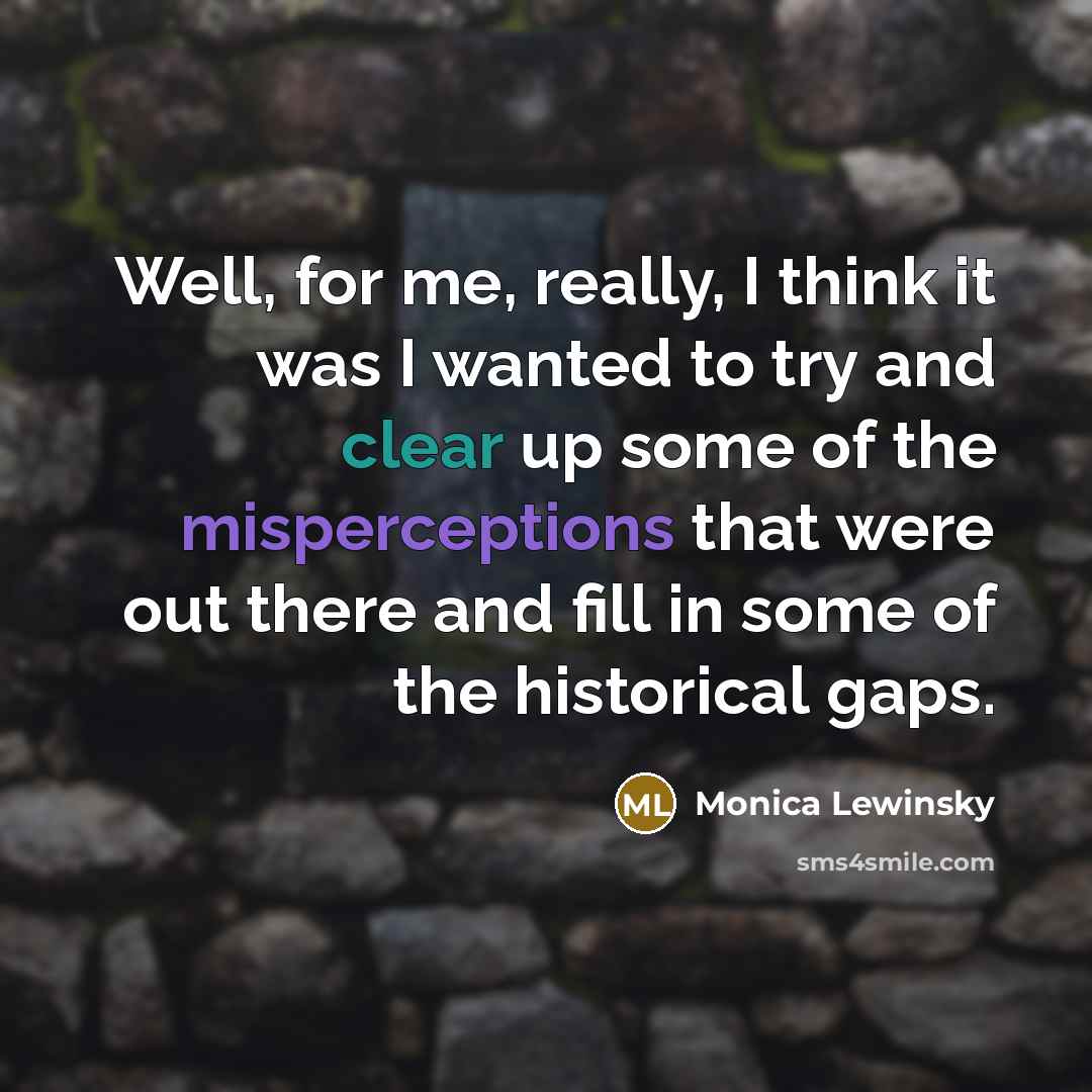 “Well, for me, really, I think it was I wanted to try and clear up some of the misperceptions that were out there and fill in some of the historical gaps.” quote by Monica Lewinsky