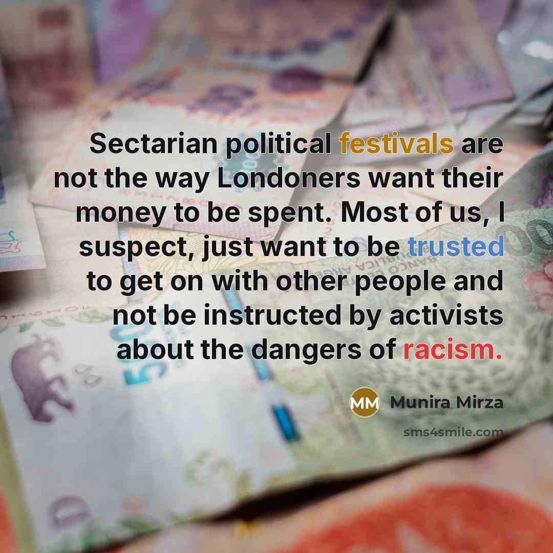 “Sectarian political festivals are not the way Londoners want their money to be spent. Most of us, I suspect, just want to be trusted to get on with other people and not be instructed by activists about the dangers of racism.” quote by Munira Mirza