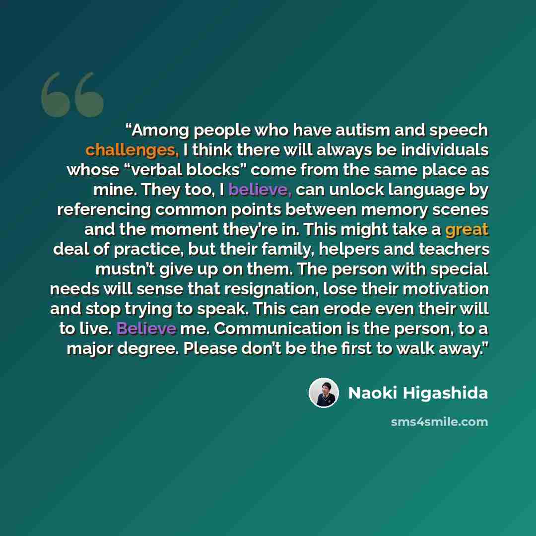 “Among people who have autism and speech challenges, I think there will always be individuals whose “verbal blocks” come from the same place as mine. They too, I believe, can unlock language by referencing common points between memory scenes and the moment they’re in. This might take a great deal…” quote by Naoki Higashida