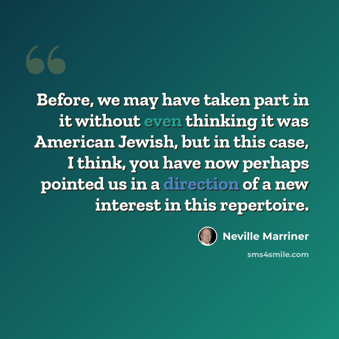 “Before, we may have taken part in it without even thinking it was American Jewish, but in this case, I think, you have now perhaps pointed us in a direction of a new interest in this repertoire.” quote by Neville Marriner