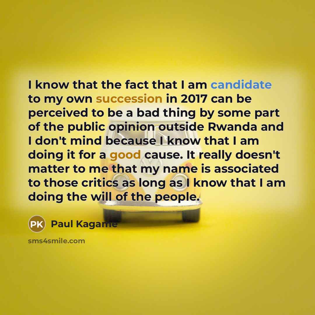 “I know that the fact that I am candidate to my own succession in 2017 can be perceived to be a bad thing by some part of the public opinion outside Rwanda and I don't mind because I know that I am doing it for a good cause. It really doesn't matter to me that my name is associated to those critics…” quote by Paul Kagame