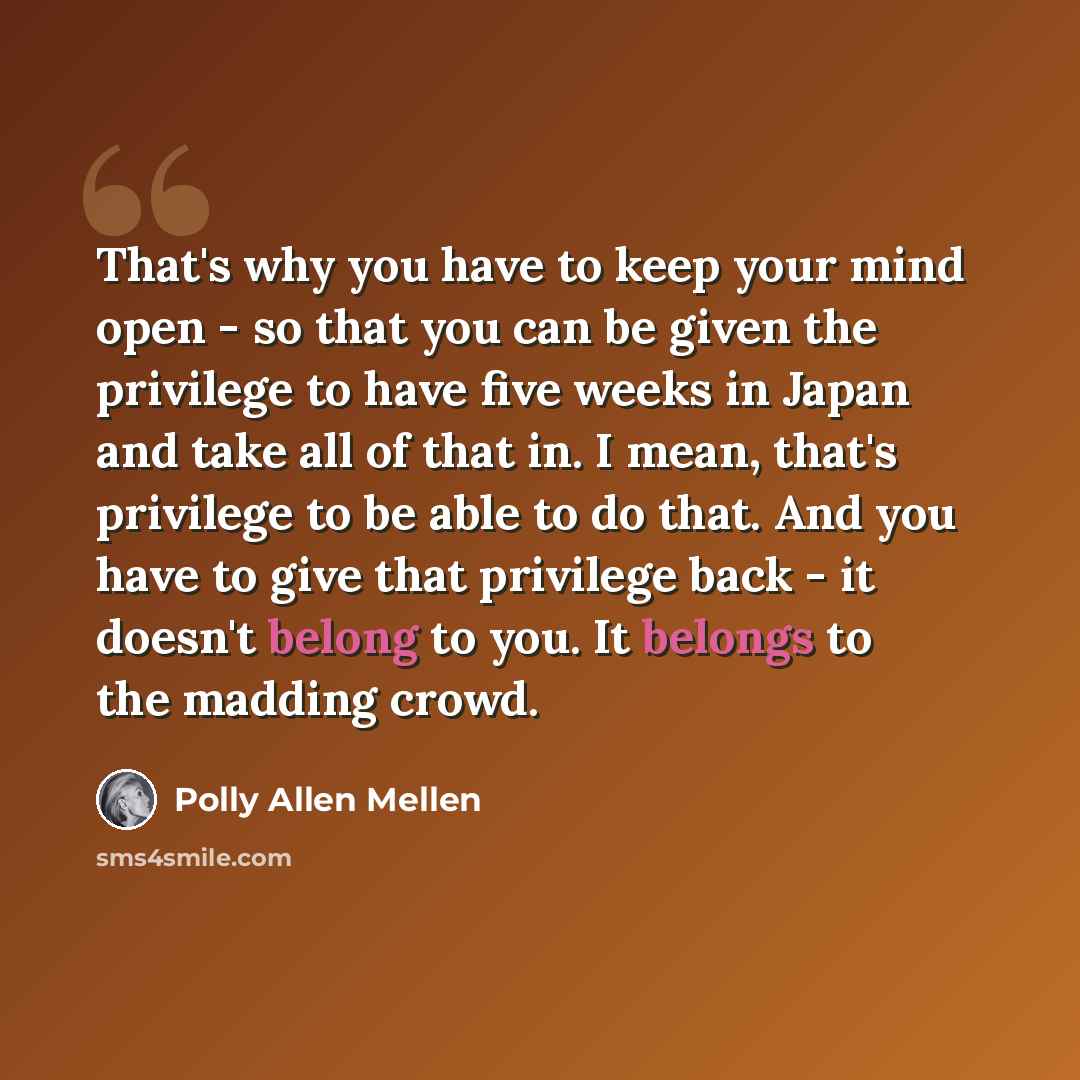 “That's why you have to keep your mind open - so that you can be given the privilege to have five weeks in Japan and take all of that in. I mean, that's privilege to be able to do that. And you have to give that privilege back - it doesn't belong to you. It belongs to the madding crowd.” quote by Polly Allen Mellen