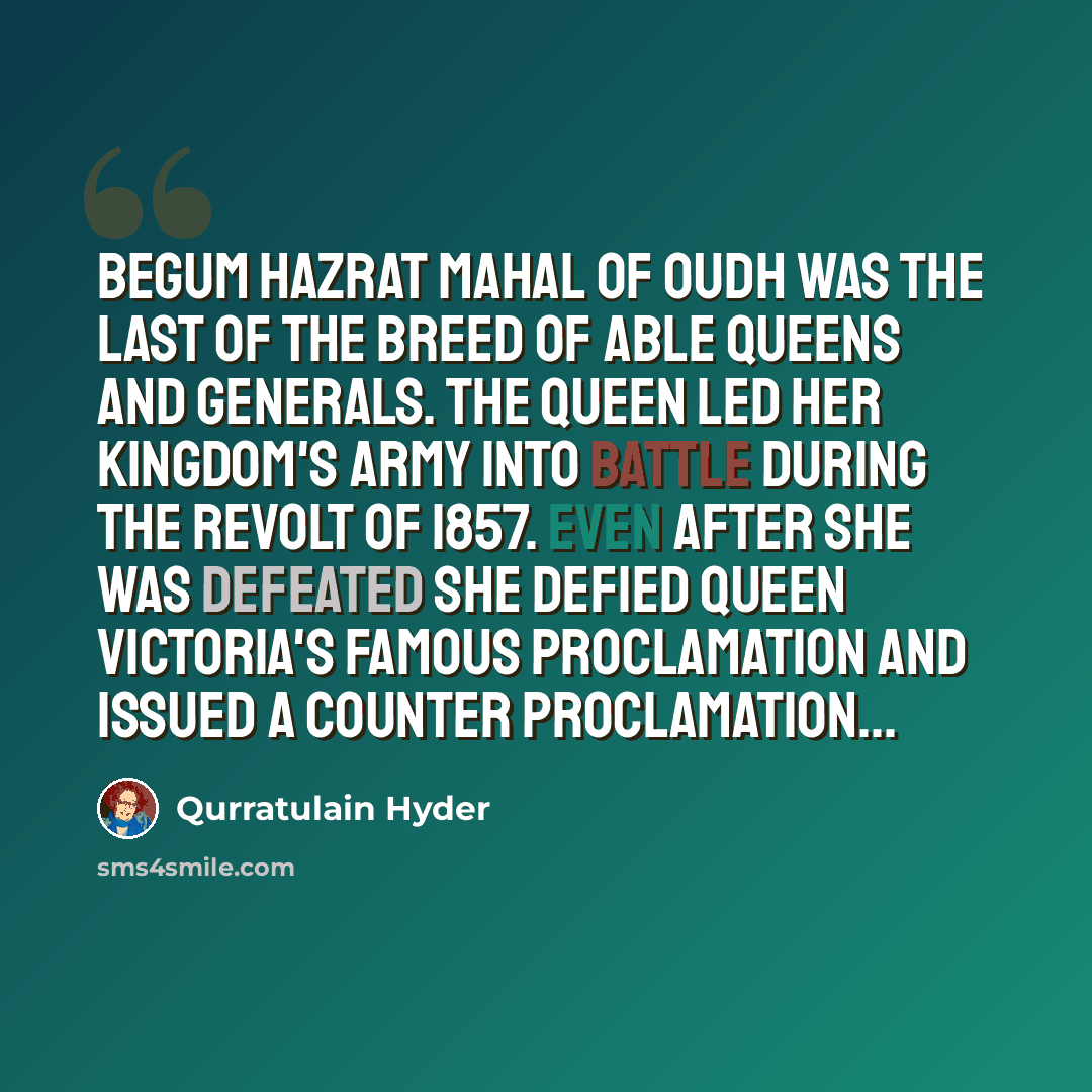 “Begum Hazrat Mahal of Oudh was the last of the breed of able queens and generals. The queen led her kingdom's army into battle during the revolt of 1857. Even after she was defeated she defied Queen Victoria's famous Proclamation and issued a counter Proclamation…” quote by Qurratulain Hyder