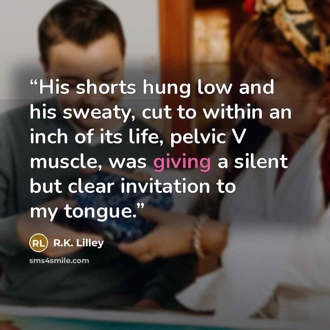 “His shorts hung low and his sweaty, cut to within an inch of its life, pelvic V muscle, was giving a silent but clear invitation to my tongue.” quote by R.K. Lilley