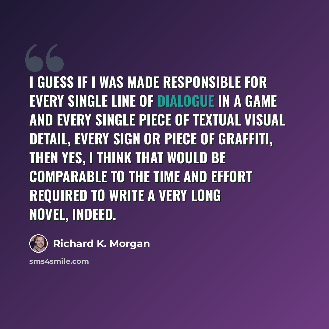“I guess if I was made responsible for every single line of dialogue in a game and every single piece of textual visual detail, every sign or piece of graffiti, then yes, I think that would be comparable to the time and effort required to write a very long novel, indeed.” quote by Richard K. Morgan