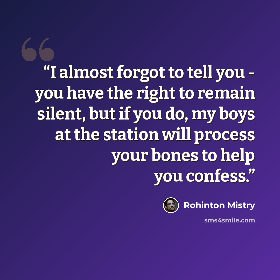 “I almost forgot to tell you - you have the right to remain silent, but if you do, my boys at the station will process your bones to help you confess.” quote by Rohinton Mistry