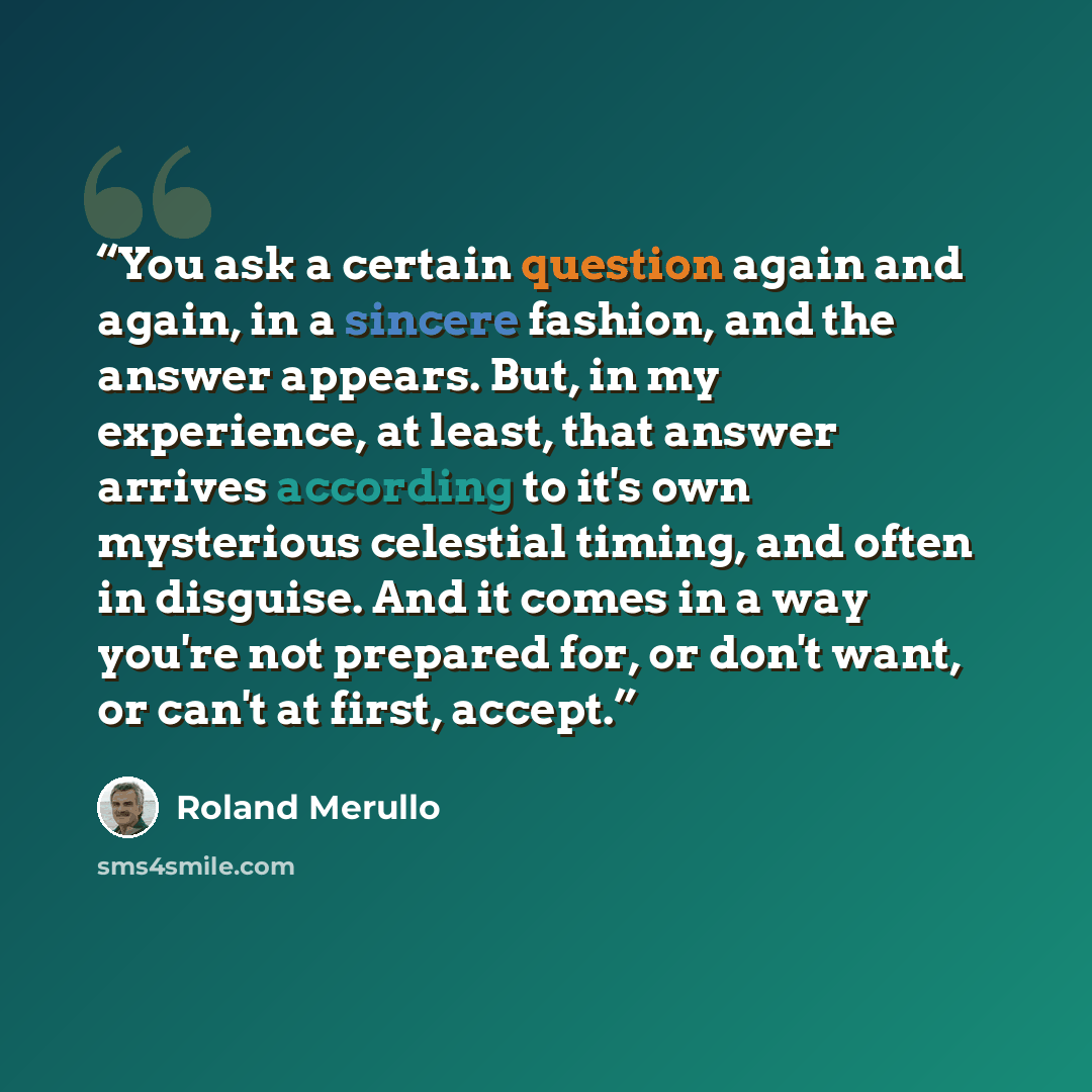“You ask a certain question again and again, in a sincere fashion, and the answer appears. But, in my experience, at least, that answer arrives according to it's own mysterious celestial timing, and often in disguise. And it comes in a way you're not prepared for, or don't want, or can't at first…” quote by Roland Merullo
