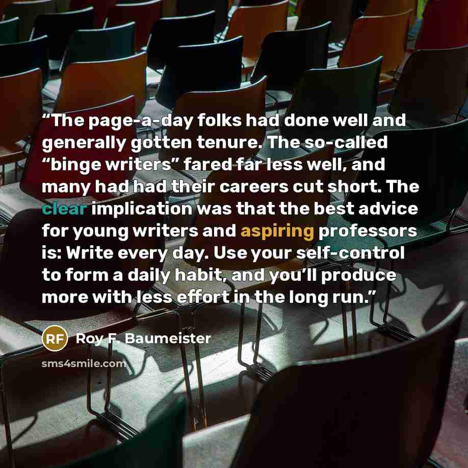 “The page-a-day folks had done well and generally gotten tenure. The so-called “binge writers” fared far less well, and many had had their careers cut short. The clear implication was that the best advice for young writers and aspiring professors is: Write every day. Use your self-control to form a…” quote by Roy F. Baumeister