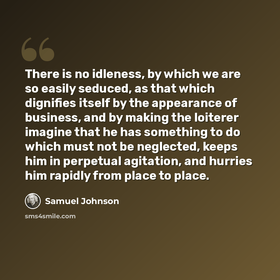 “There is no idleness, by which we are so easily seduced, as that which dignifies itself by the appearance of business, and by making the loiterer imagine that he has something to do which must not be neglected, keeps him in perpetual agitation, and hurries him rapidly from place to place.” quote by Samuel Johnson