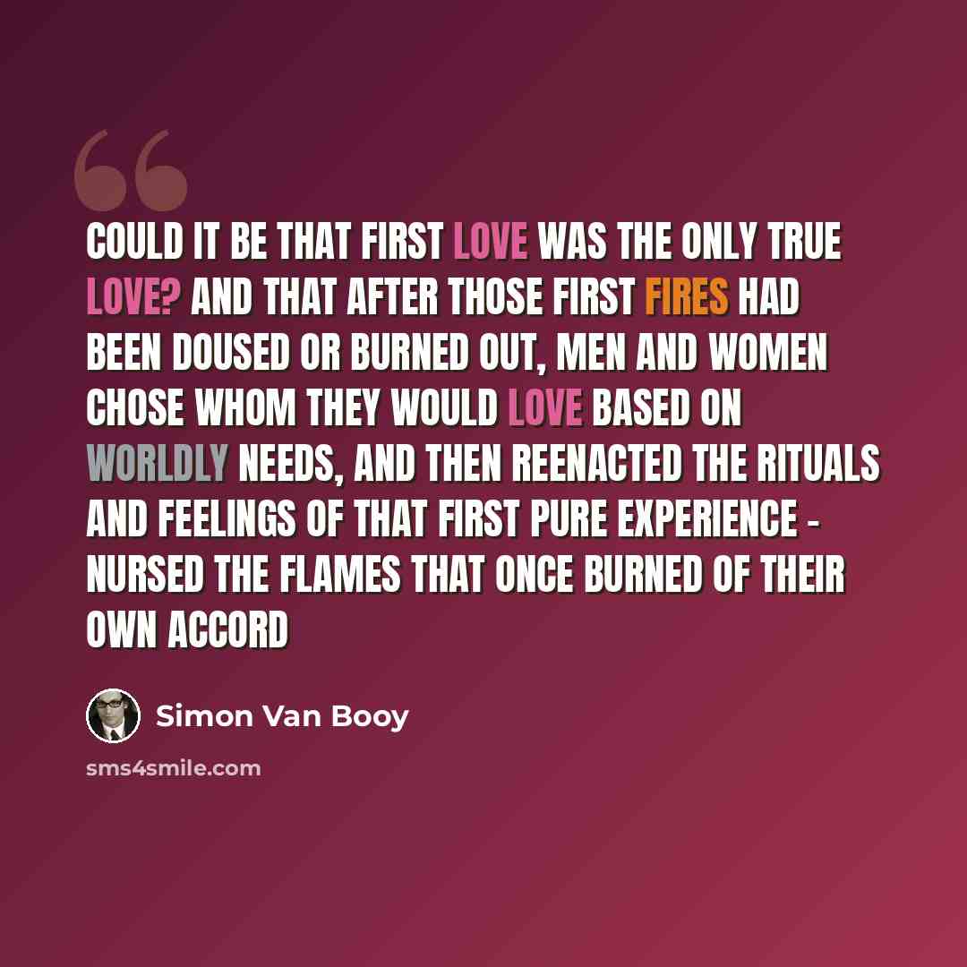 “Could it be that first love was the only true love? And that after those first fires had been doused or burned out, men and women chose whom they would love based on worldly needs, and then reenacted the rituals and feelings of that first pure experience - nursed the flames that once burned of…” quote by Simon Van Booy