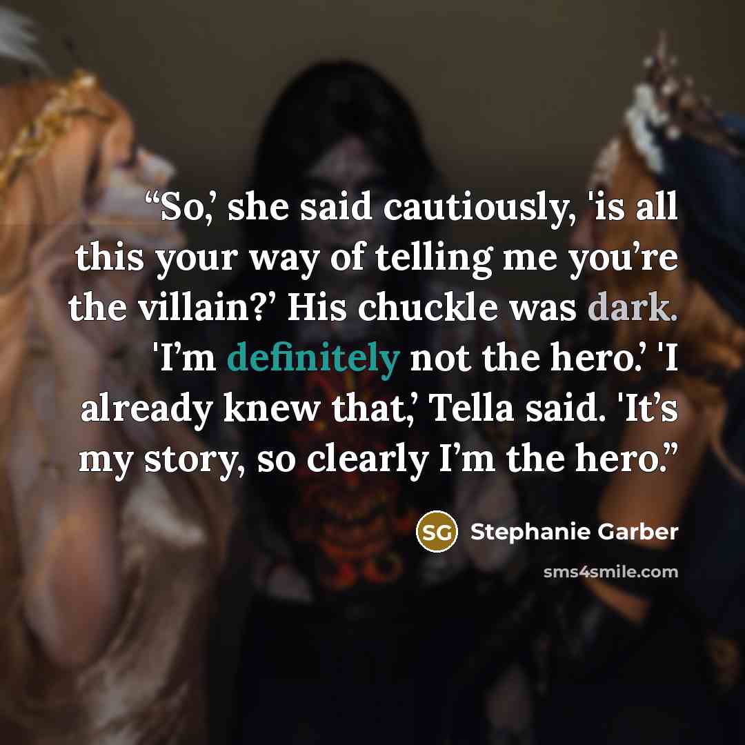 “So,’ she said cautiously, 'is all this your way of telling me you’re the villain?’ His chuckle was dark. 'I’m definitely not the hero.’ 'I already knew that,’ Tella said. 'It’s my story, so clearly I’m the hero.” quote by Stephanie Garber