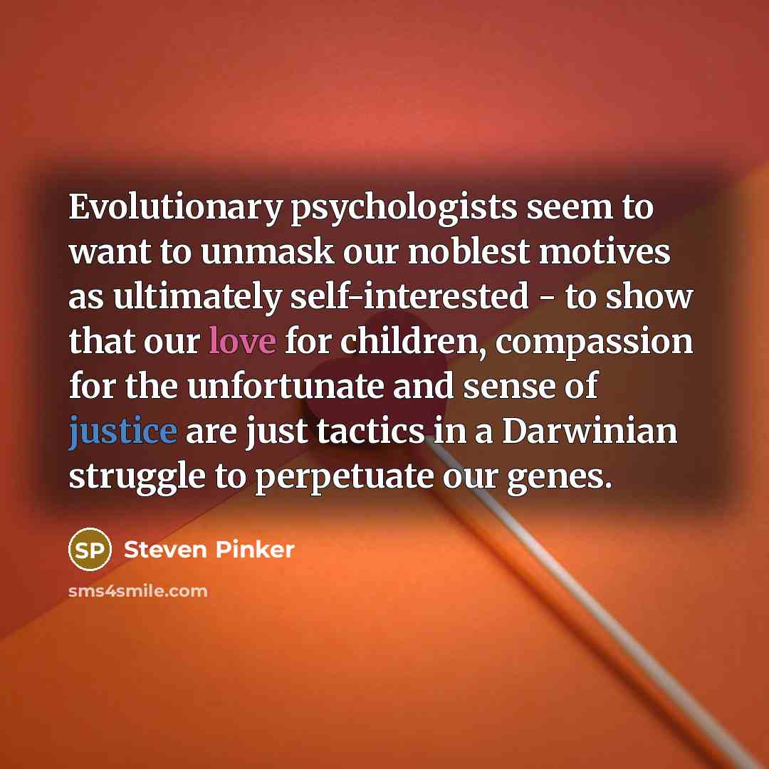 “Evolutionary psychologists seem to want to unmask our noblest motives as ultimately self-interested - to show that our love for children, compassion for the unfortunate and sense of justice are just tactics in a Darwinian struggle to perpetuate our genes.” quote by Steven Pinker