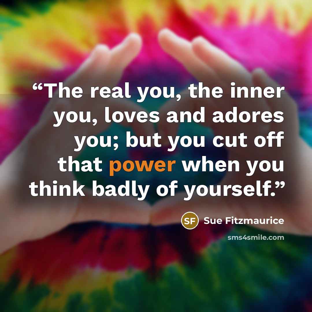 “The real you, the inner you, loves and adores you; but you cut off that power when you think badly of yourself.” quote by Sue Fitzmaurice