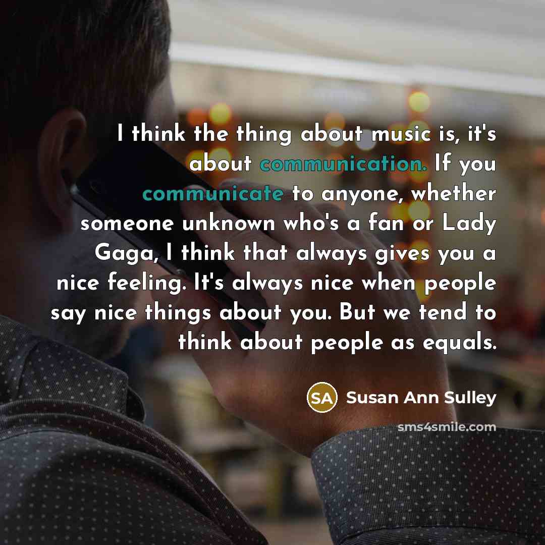 “I think the thing about music is, it's about communication. If you communicate to anyone, whether someone unknown who's a fan or Lady Gaga, I think that always gives you a nice feeling. It's always nice when people say nice things about you. But we tend to think about people as equals.” quote by Susan Ann Sulley