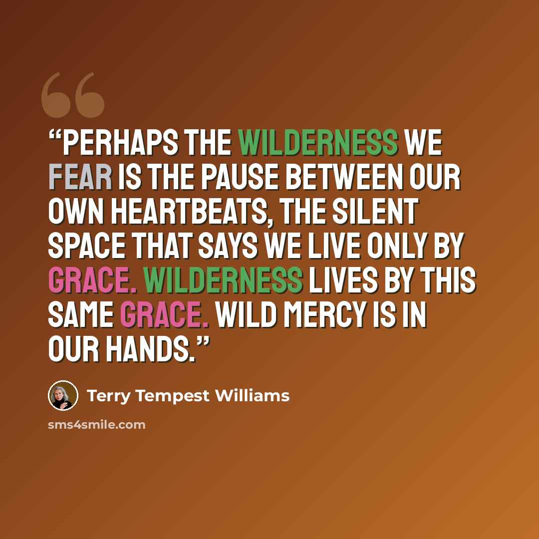 “Perhaps the wilderness we fear is the pause between our own heartbeats, the silent space that says we live only by grace. Wilderness lives by this same grace. Wild mercy is in our hands.” quote by Terry Tempest Williams