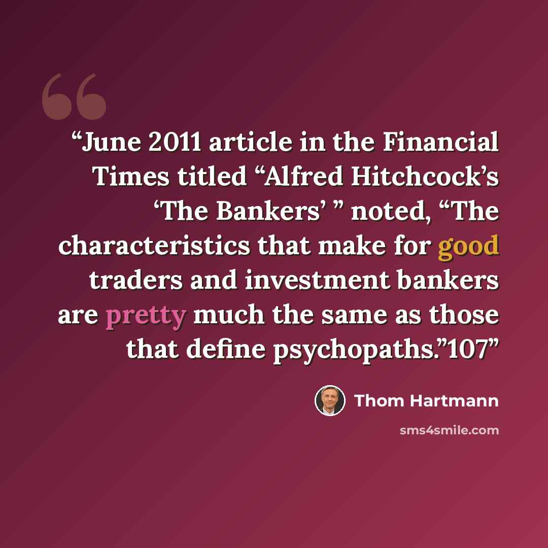 “June 2011 article in the Financial Times titled “Alfred Hitchcock’s ‘The Bankers’ ” noted, “The characteristics that make for good traders and investment bankers are pretty much the same as those that define psychopaths.”107” quote by Thom Hartmann