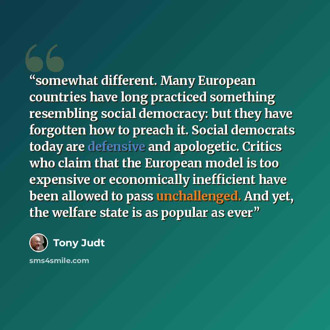 “somewhat different. Many European countries have long practiced something resembling social democracy: but they have forgotten how to preach it. Social democrats today are defensive and apologetic. Critics who claim that the European model is too expensive or economically inefficient have been…” quote by Tony Judt