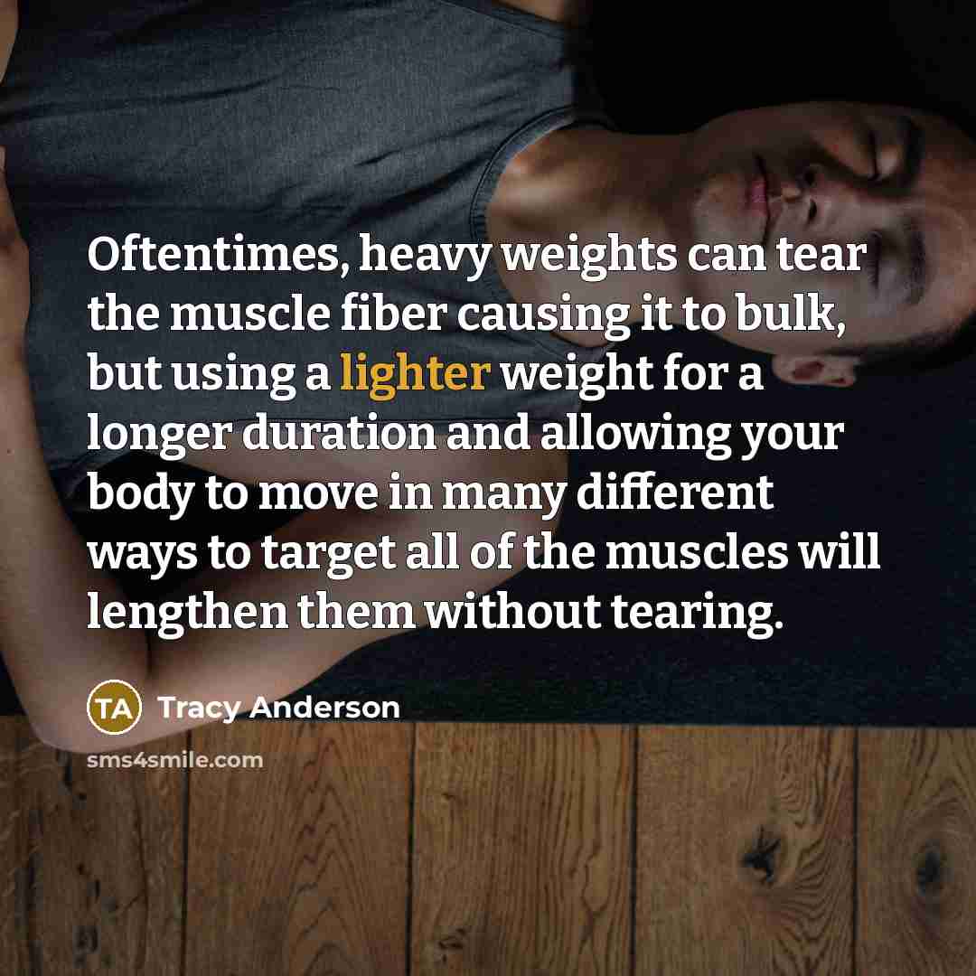 “Oftentimes, heavy weights can tear the muscle fiber causing it to bulk, but using a lighter weight for a longer duration and allowing your body to move in many different ways to target all of the muscles will lengthen them without tearing.” quote by Tracy Anderson