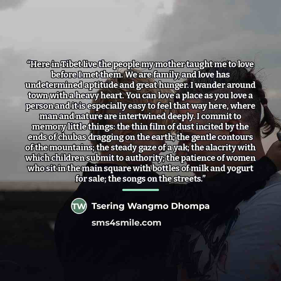 “Here in Tibet live the people my mother taught me to love before I met them. We are family, and love has undetermined aptitude and great hunger. I wander around town with a heavy heart. You can love a place as you love a person and it is especially easy to feel that way here, where man and nature…” quote by Tsering Wangmo Dhompa